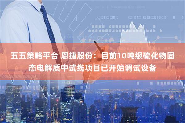 五五策略平台 恩捷股份：目前10吨级硫化物固态电解质中试线项目已开始调试设备