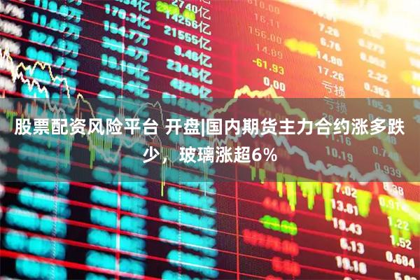 股票配资风险平台 开盘|国内期货主力合约涨多跌少，玻璃涨超6%