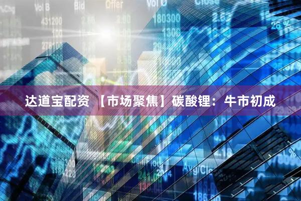 达道宝配资 【市场聚焦】碳酸锂：牛市初成