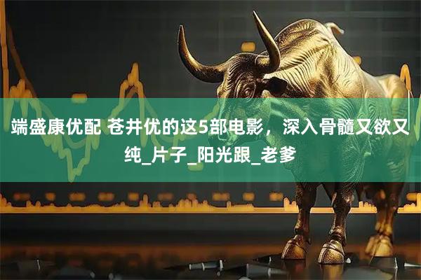 端盛康优配 苍井优的这5部电影，深入骨髓又欲又纯_片子_阳光跟_老爹