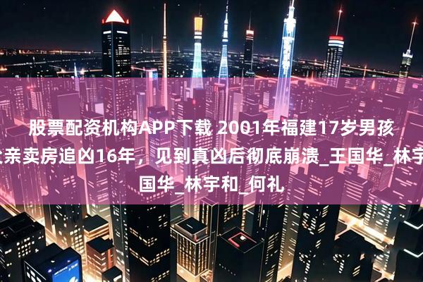 股票配资机构APP下载 2001年福建17岁男孩被杀，父亲卖房追凶16年，见到真凶后彻底崩溃_王国华_林宇和_何礼