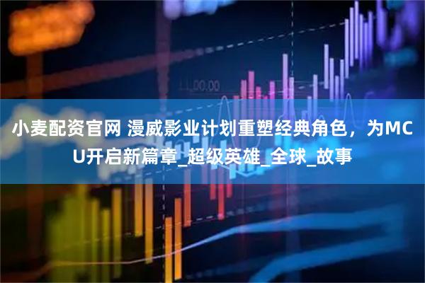 小麦配资官网 漫威影业计划重塑经典角色，为MCU开启新篇章_超级英雄_全球_故事