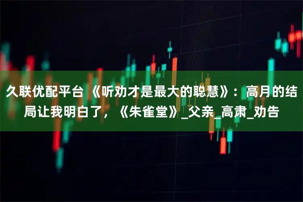 久联优配平台 《听劝才是最大的聪慧》：高月的结局让我明白了，《朱雀堂》_父亲_高肃_劝告