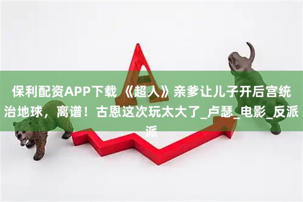 保利配资APP下载 《超人》亲爹让儿子开后宫统治地球，离谱！古恩这次玩太大了_卢瑟_电影_反派