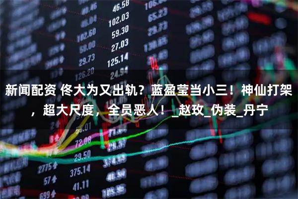 新闻配资 佟大为又出轨？蓝盈莹当小三！神仙打架，超大尺度，全员恶人！_赵玫_伪装_丹宁