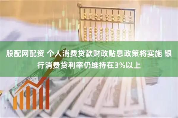 股配网配资 个人消费贷款财政贴息政策将实施 银行消费贷利率仍维持在3%以上