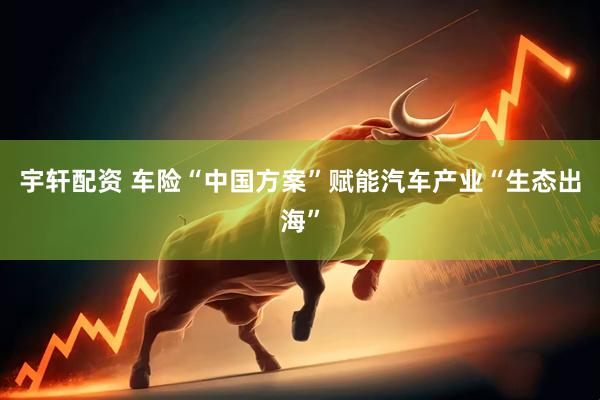 宇轩配资 车险“中国方案”赋能汽车产业“生态出海”