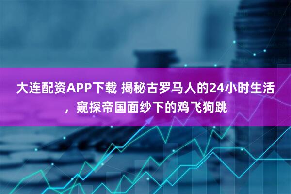 大连配资APP下载 揭秘古罗马人的24小时生活，窥探帝国面纱下的鸡飞狗跳