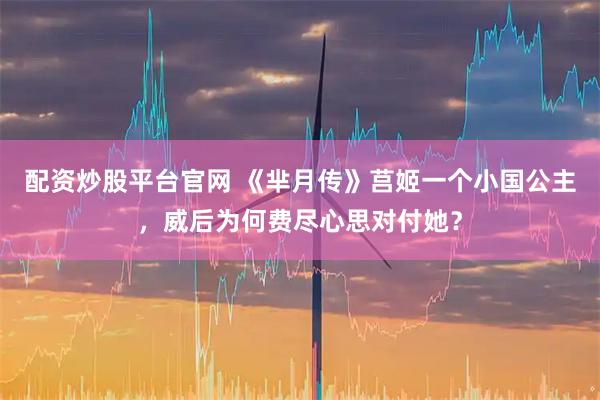 配资炒股平台官网 《芈月传》莒姬一个小国公主，威后为何费尽心思对付她？