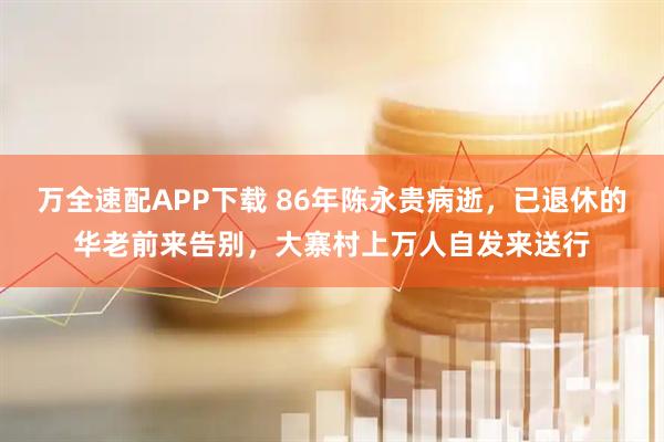 万全速配APP下载 86年陈永贵病逝，已退休的华老前来告别，大寨村上万人自发来送行