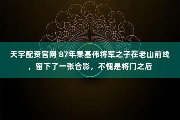 天宇配资官网 87年秦基伟将军之子在老山前线，留下了一张合影，不愧是将门之后