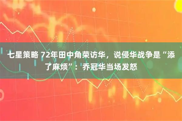 七星策略 72年田中角荣访华，说侵华战争是“添了麻烦”：乔冠华当场发怒