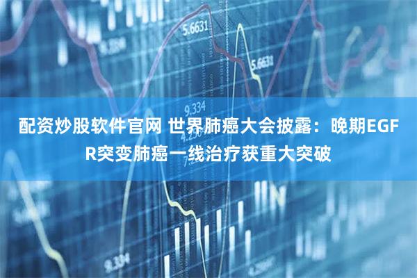 配资炒股软件官网 世界肺癌大会披露：晚期EGFR突变肺癌一线治疗获重大突破