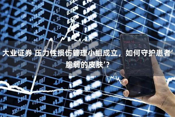 大业证券 压力性损伤管理小组成立，如何守护患者‘脆弱的皮肤’？