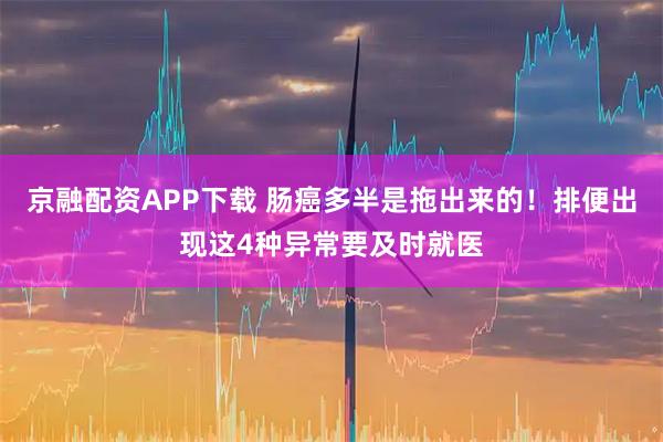 京融配资APP下载 肠癌多半是拖出来的！排便出现这4种异常要及时就医