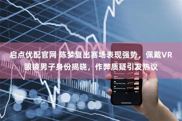 启点优配官网 陈梦复出赛场表现强势，佩戴VR眼镜男子身份揭晓，作弊质疑引发热议