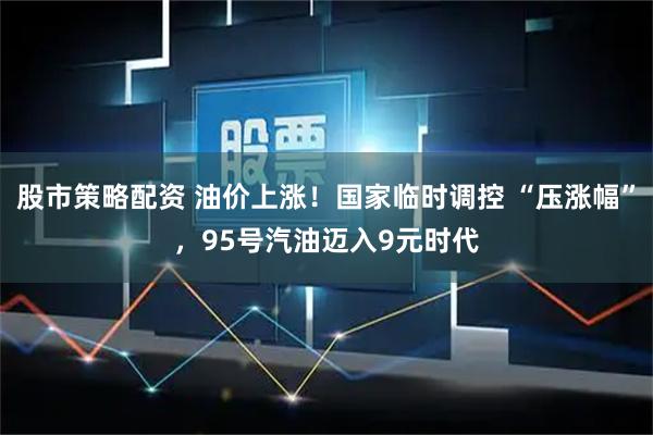 股市策略配资 油价上涨！国家临时调控 “压涨幅”，95号汽油迈入9元时代