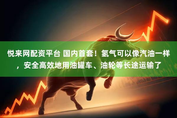 悦来网配资平台 国内首套！氢气可以像汽油一样，安全高效地用油罐车、油轮等长途运输了