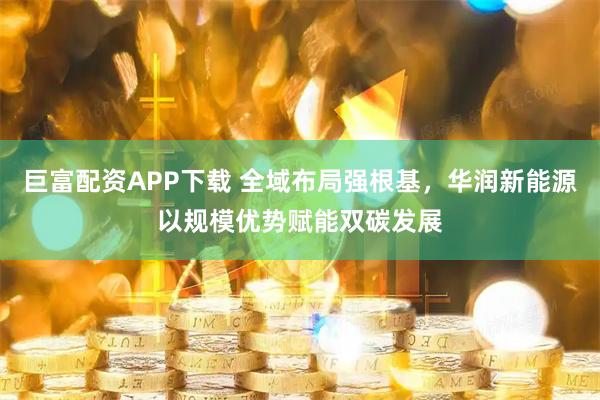 巨富配资APP下载 全域布局强根基，华润新能源以规模优势赋能双碳发展